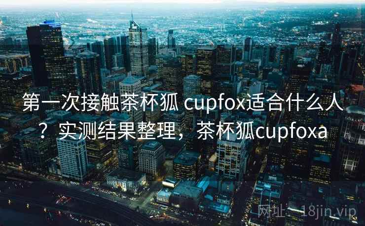 第一次接触茶杯狐 cupfox适合什么人?实测结果整理,茶杯狐cupfoxa 第一次接触茶杯狐 cupfox适合什么人?实测结果整理,茶杯狐cupfoxa