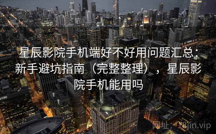 星辰影院手机端好不好用问题汇总：新手避坑指南（完整整理），星辰影院手机能用吗