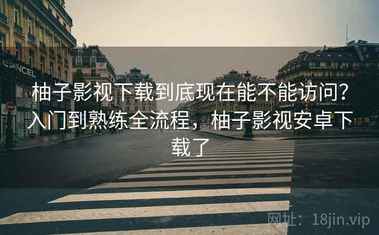 柚子影视下载到底现在能不能访问？入门到熟练全流程，柚子影视安卓下载了