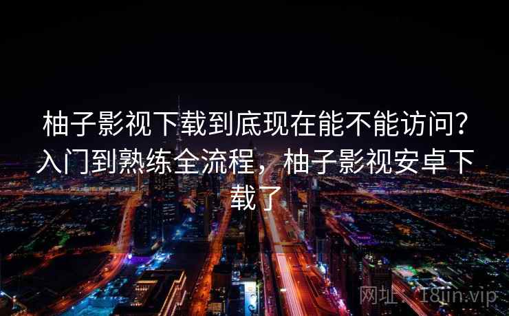 柚子影视下载到底现在能不能访问?入门到熟练全流程,柚子影视安卓下载了 柚子影视下载到底现在能不能访问?入门到熟练全流程,柚子影视安卓下载了