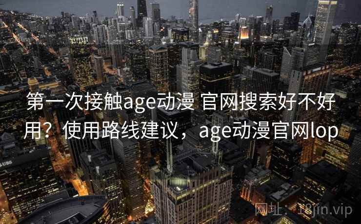 第一次接触age动漫 官网搜索好不好用?使用路线建议,age动漫官网lop