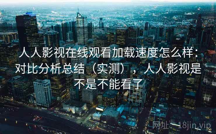 人人影视在线观看加载速度怎么样:对比分析总结(实测),人人影视是不是不能看了