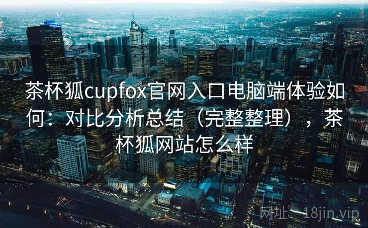 茶杯狐cupfox官网入口电脑端体验如何:对比分析总结(完整整理),茶杯狐网站怎么样