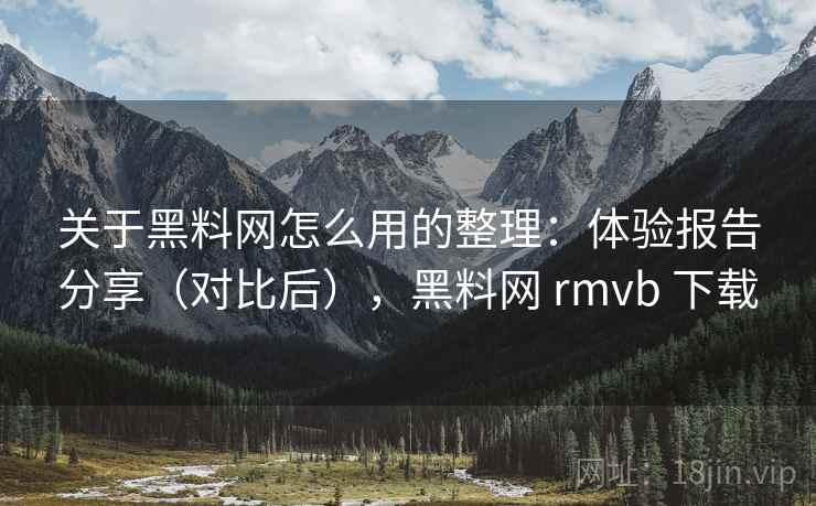 关于黑料网怎么用的整理：体验报告分享（对比后），黑料网 rmvb 下载