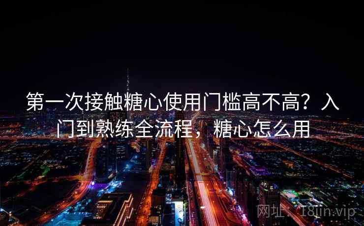 第一次接触糖心使用门槛高不高？入门到熟练全流程，糖心怎么用