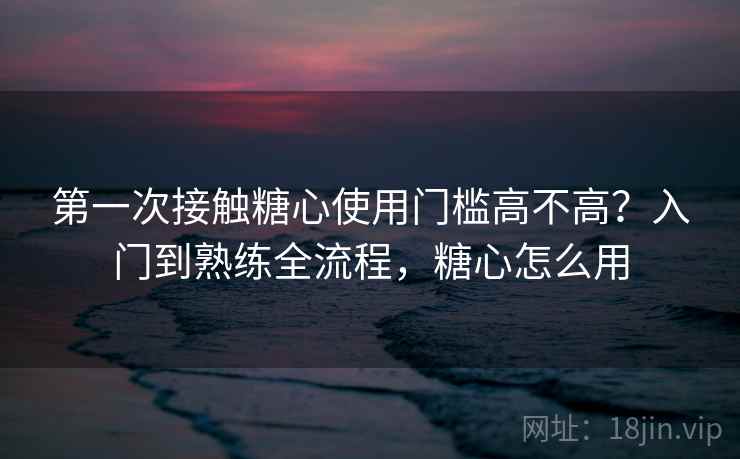 第一次接触糖心使用门槛高不高?入门到熟练全流程,糖心怎么用 第一次接触糖心使用门槛高不高?入门到熟练全流程,糖心怎么用