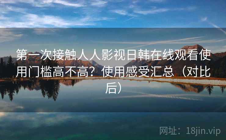 第一次接触人人影视日韩在线观看使用门槛高不高?使用感受汇总(对比后) 第一次接触人人影视日韩在线观看使用门槛高不高?使用感受汇总(对比后)