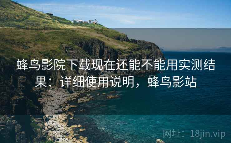 蜂鸟影院下载现在还能不能用实测结果:详细使用说明,蜂鸟影站 蜂鸟影院下载现在还能不能用实测结果:详细使用说明,蜂鸟影站
