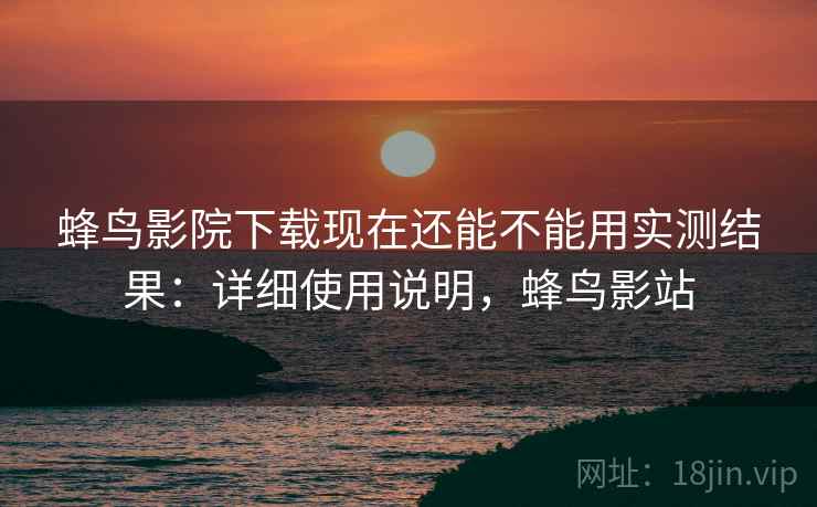 蜂鸟影院下载现在还能不能用实测结果:详细使用说明,蜂鸟影站