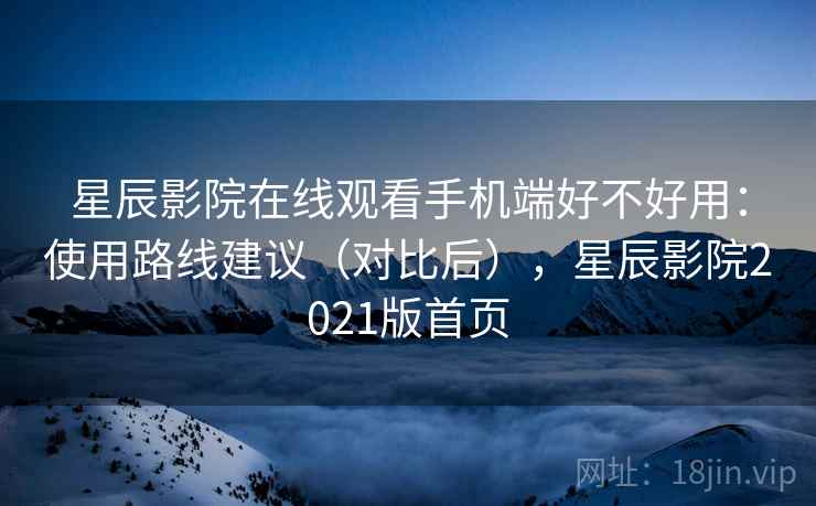 星辰影院在线观看手机端好不好用：使用路线建议（对比后），星辰影院2021版首页