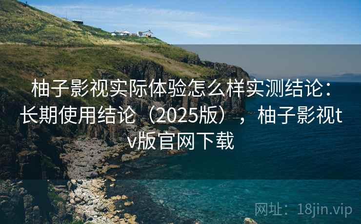 柚子影视实际体验怎么样实测结论:长期使用结论(2025版),柚子影视tv版官网下载