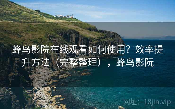 蜂鸟影院在线观看如何使用？效率提升方法（完整整理），蜂鸟影阮