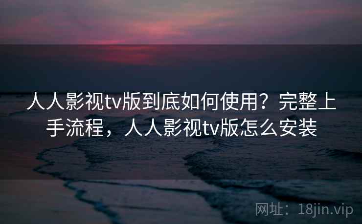 人人影视tv版到底如何使用?完整上手流程,人人影视tv版怎么安装