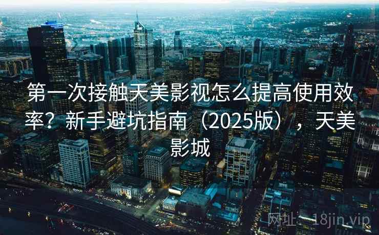 第一次接触天美影视怎么提高使用效率？新手避坑指南（2025版），天美影城