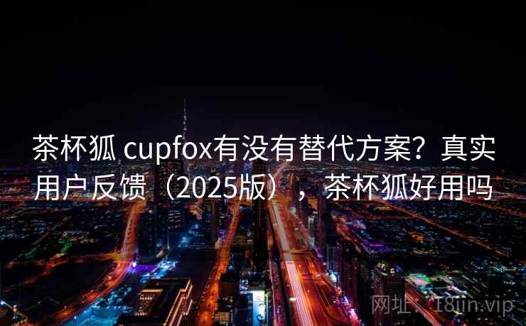茶杯狐 cupfox有没有替代方案?真实用户反馈(2025版),茶杯狐好用吗