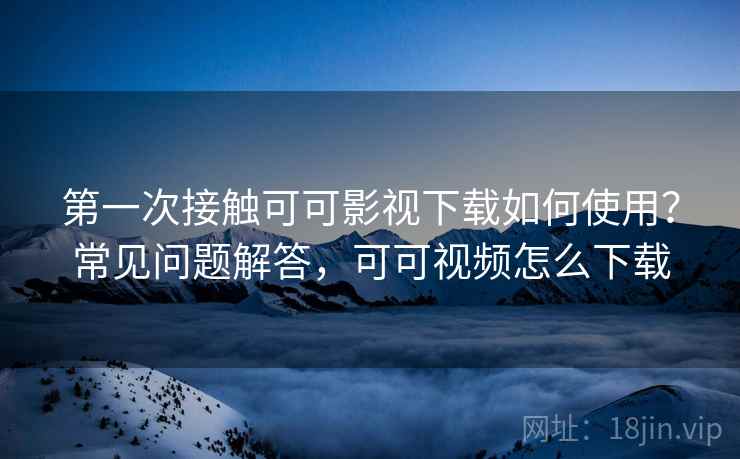 第一次接触可可影视下载如何使用？常见问题解答，可可视频怎么下载