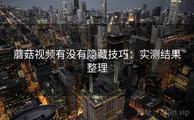 蘑菇视频有没有隐藏技巧:实测结果整理 蘑菇视频有没有隐藏技巧:实测结果整理