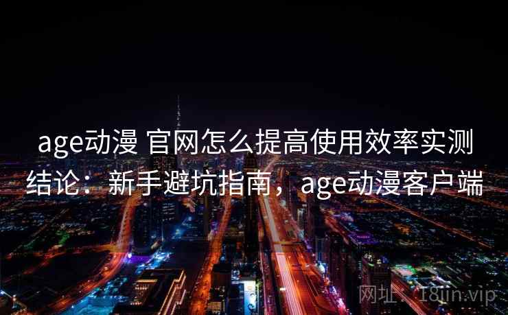 age动漫 官网怎么提高使用效率实测结论:新手避坑指南,age动漫客户端